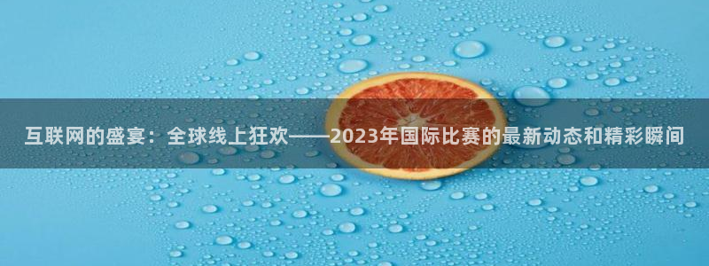 世界杯预选赛规则：互联网的盛宴：全球线上狂欢——2023年国际比赛的最新动态和精彩瞬间